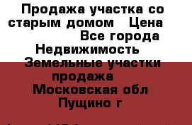 Продажа участка со старым домом › Цена ­ 2 000 000 - Все города Недвижимость » Земельные участки продажа   . Московская обл.,Пущино г.